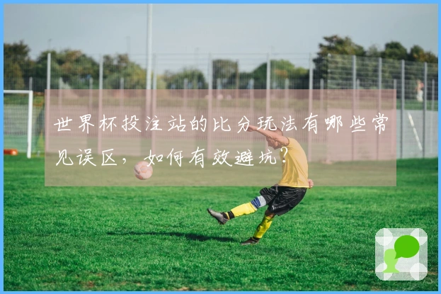 世界杯投注站的比分玩法有哪些常见误区，如何有效避坑？