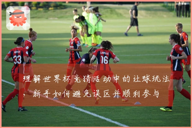 理解世界杯竞猜活动中的让球玩法，新手如何避免误区并顺利参与