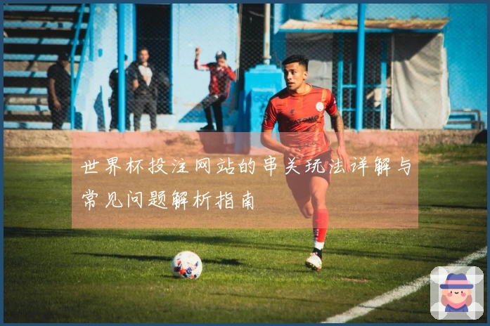 世界杯投注网站的串关玩法详解与常见问题解析指南